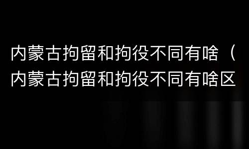 内蒙古拘留和拘役不同有啥（内蒙古拘留和拘役不同有啥区别）