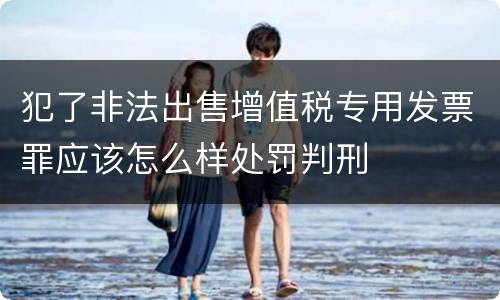 犯了非法出售增值税专用发票罪应该怎么样处罚判刑
