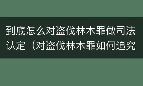 到底怎么对盗伐林木罪做司法认定（对盗伐林木罪如何追究法律责任）
