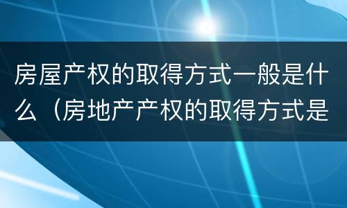 房屋产权的取得方式一般是什么（房地产产权的取得方式是什么）