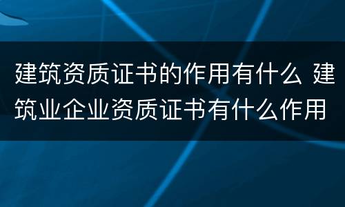 建筑资质证书的作用有什么 建筑业企业资质证书有什么作用?