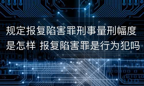 规定报复陷害罪刑事量刑幅度是怎样 报复陷害罪是行为犯吗