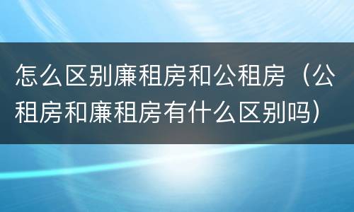 怎么区别廉租房和公租房（公租房和廉租房有什么区别吗）