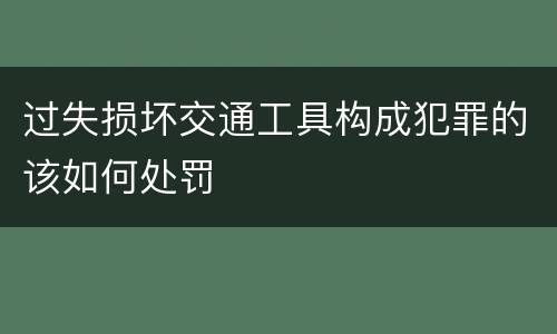 过失损坏交通工具构成犯罪的该如何处罚
