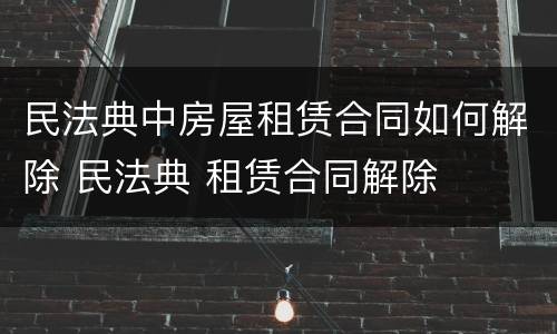 民法典中房屋租赁合同如何解除 民法典 租赁合同解除
