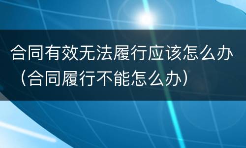 合同有效无法履行应该怎么办（合同履行不能怎么办）