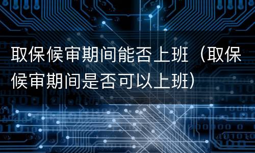 取保候审期间能否上班（取保候审期间是否可以上班）