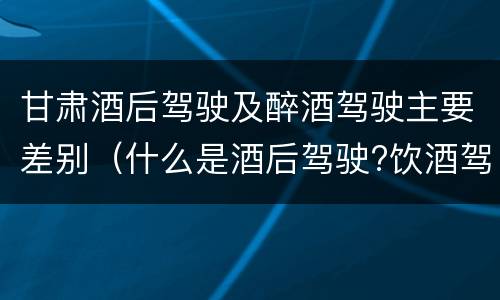 甘肃酒后驾驶及醉酒驾驶主要差别（什么是酒后驾驶?饮酒驾驶与醉酒驾驶的区别是什么?）