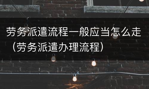 劳务派遣流程一般应当怎么走（劳务派遣办理流程）