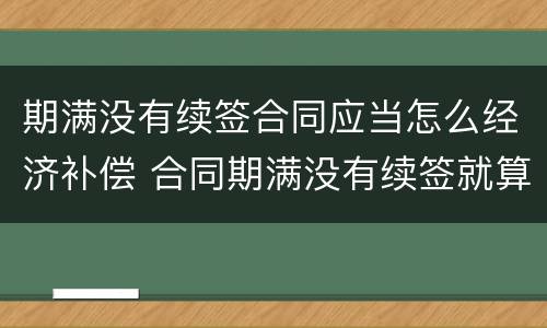 期满没有续签合同应当怎么经济补偿 合同期满没有续签就算辞退吗