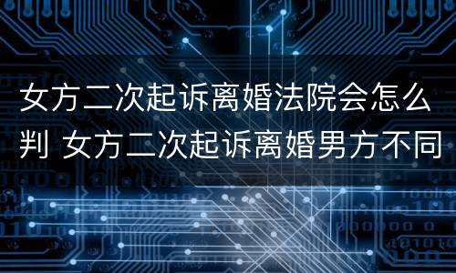 女方二次起诉离婚法院会怎么判 女方二次起诉离婚男方不同意离婚能判离吗