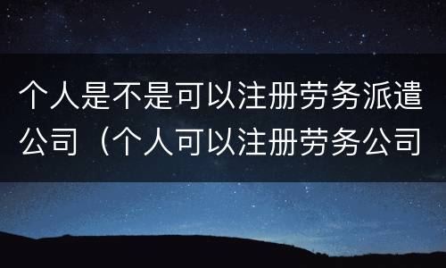 个人是不是可以注册劳务派遣公司（个人可以注册劳务公司吗）