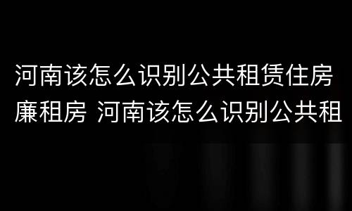 河南该怎么识别公共租赁住房廉租房 河南该怎么识别公共租赁住房廉租房呢