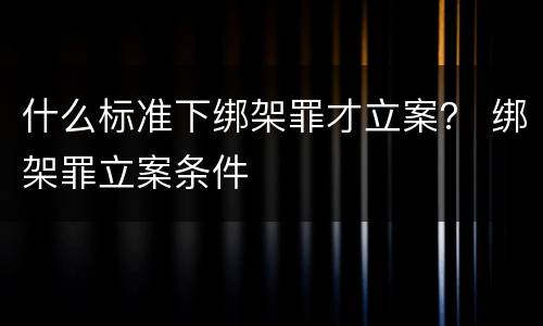 什么标准下绑架罪才立案？ 绑架罪立案条件