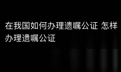 在我国如何办理遗嘱公证 怎样办理遗嘱公证