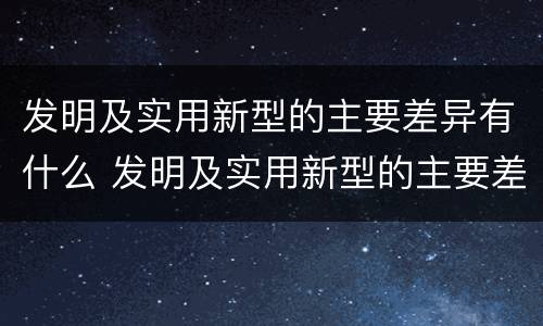 发明及实用新型的主要差异有什么 发明及实用新型的主要差异有什么特点