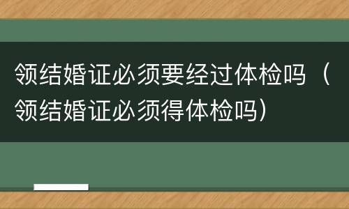 领结婚证必须要经过体检吗（领结婚证必须得体检吗）