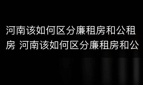河南该如何区分廉租房和公租房 河南该如何区分廉租房和公租房呢