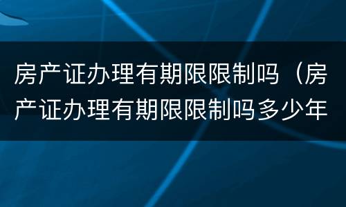 房产证办理有期限限制吗（房产证办理有期限限制吗多少年）