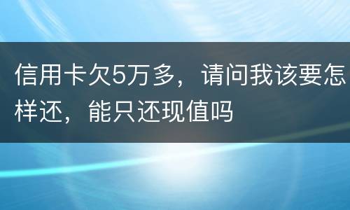信用卡欠5万多，请问我该要怎样还，能只还现值吗