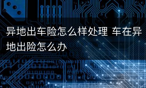 异地出车险怎么样处理 车在异地出险怎么办
