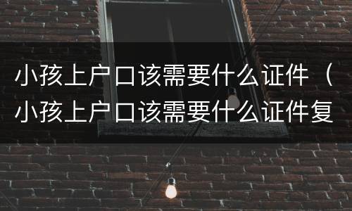 小孩上户口该需要什么证件（小孩上户口该需要什么证件复印件）