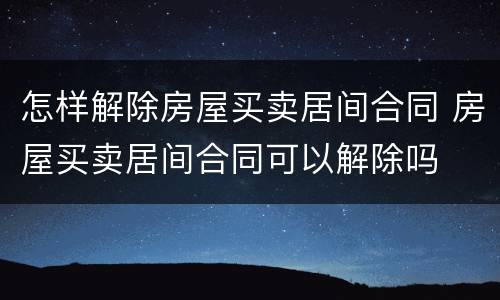 怎样解除房屋买卖居间合同 房屋买卖居间合同可以解除吗