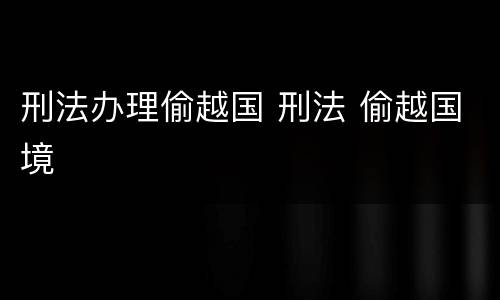 刑法办理偷越国 刑法 偷越国境