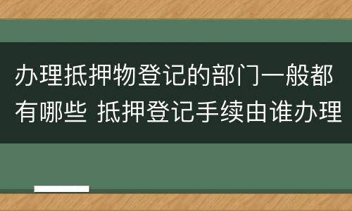 办理抵押物登记的部门一般都有哪些 抵押登记手续由谁办理