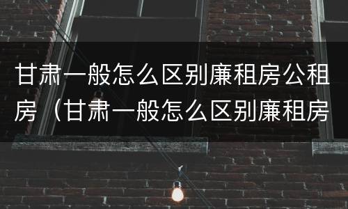 甘肃一般怎么区别廉租房公租房（甘肃一般怎么区别廉租房公租房和私租房）