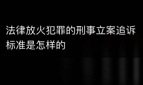 法律放火犯罪的刑事立案追诉标准是怎样的