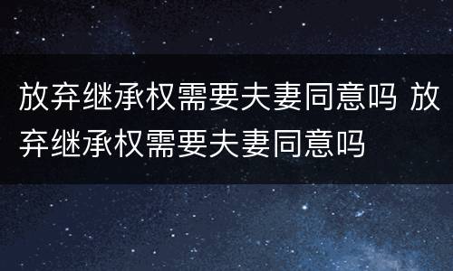 放弃继承权需要夫妻同意吗 放弃继承权需要夫妻同意吗