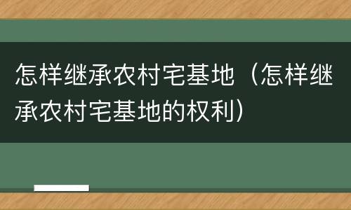 怎样继承农村宅基地（怎样继承农村宅基地的权利）