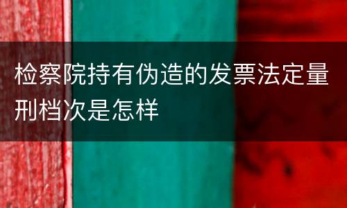检察院持有伪造的发票法定量刑档次是怎样