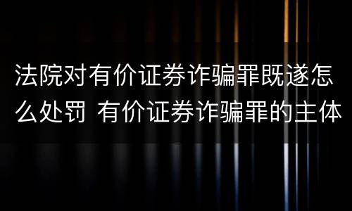 法院对有价证券诈骗罪既遂怎么处罚 有价证券诈骗罪的主体