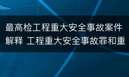 最高检工程重大安全事故案件解释 工程重大安全事故罪和重大安全事故