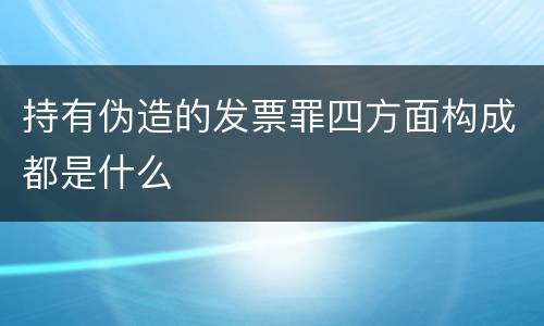 持有伪造的发票罪四方面构成都是什么