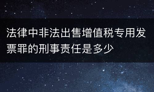 法律中非法出售增值税专用发票罪的刑事责任是多少