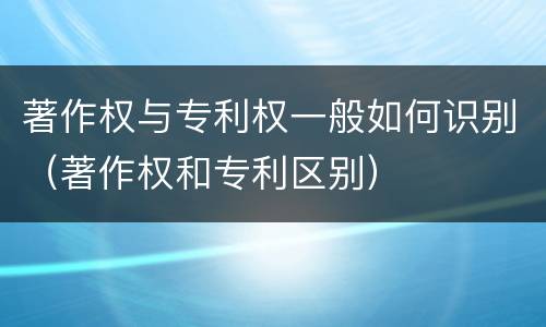 著作权与专利权一般如何识别（著作权和专利区别）