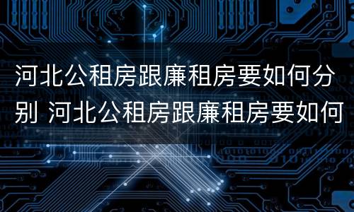 河北公租房跟廉租房要如何分别 河北公租房跟廉租房要如何分别出租