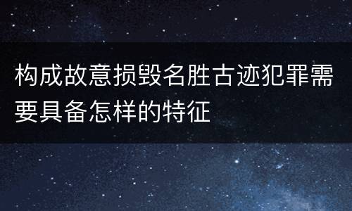 构成故意损毁名胜古迹犯罪需要具备怎样的特征