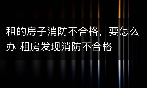 租的房子消防不合格，要怎么办 租房发现消防不合格