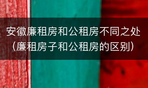安徽廉租房和公租房不同之处（廉租房子和公租房的区别）