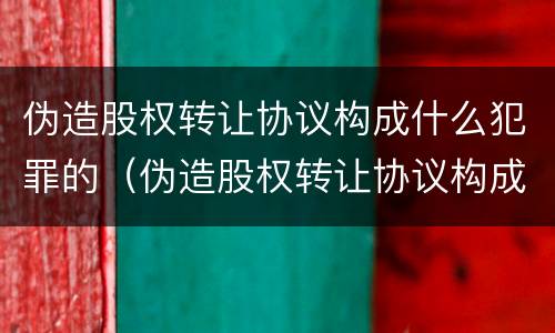 伪造股权转让协议构成什么犯罪的（伪造股权转让协议构成什么犯罪的行为）