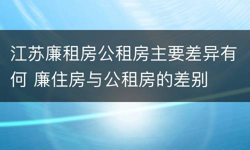 江苏廉租房公租房主要差异有何 廉住房与公租房的差别