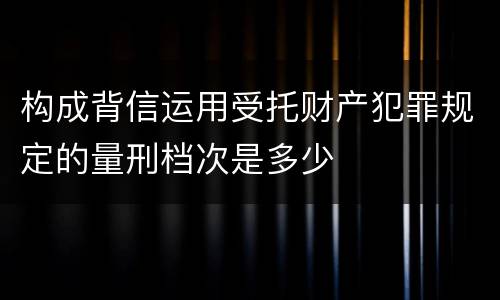 构成背信运用受托财产犯罪规定的量刑档次是多少