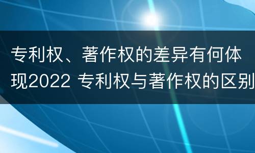 专利权、著作权的差异有何体现2022 专利权与著作权的区别与联系
