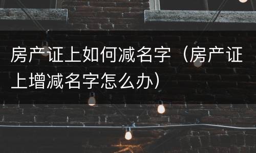 房产证上如何减名字（房产证上增减名字怎么办）