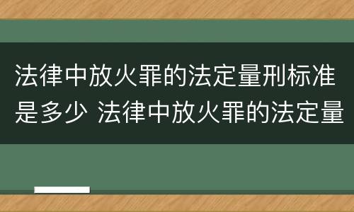 法律中放火罪的法定量刑标准是多少 法律中放火罪的法定量刑标准是多少条