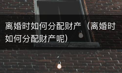 离婚时如何分配财产（离婚时如何分配财产呢）
